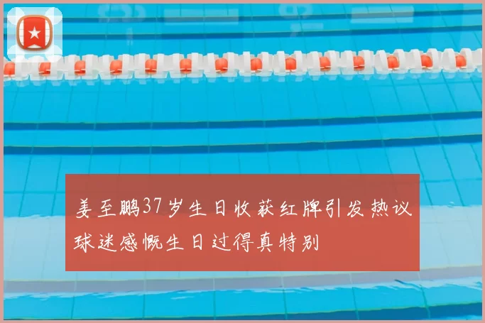 姜至鹏37岁生日收获红牌引发热议球迷感慨生日过得真特别