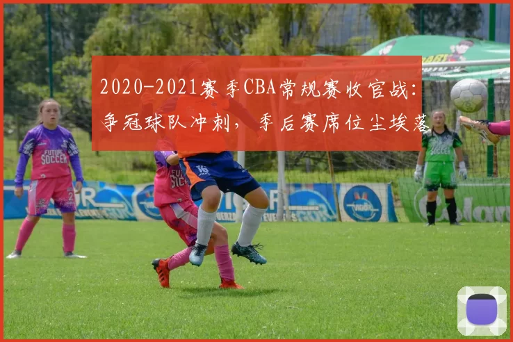 2020-2021赛季CBA常规赛收官战：争冠球队冲刺，季后赛席位尘埃落定