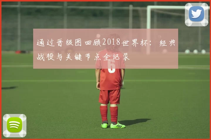通过晋级图回顾2018世界杯：经典战役与关键节点全记录