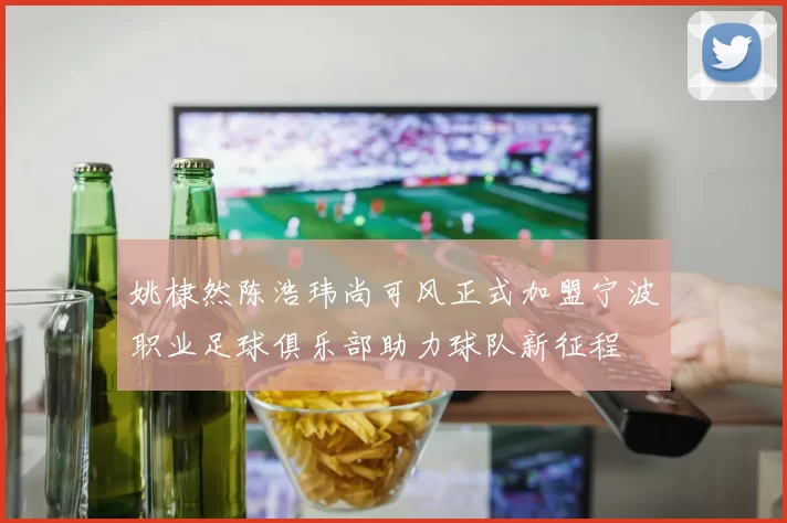 姚棣然陈浩玮尚可风正式加盟宁波职业足球俱乐部助力球队新征程