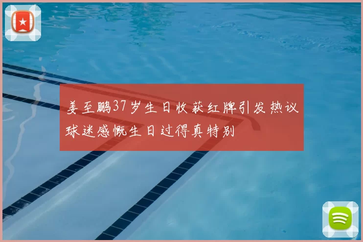 姜至鹏37岁生日收获红牌引发热议球迷感慨生日过得真特别