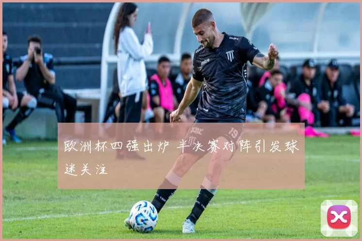 欧洲杯四强出炉 半决赛对阵引发球迷关注