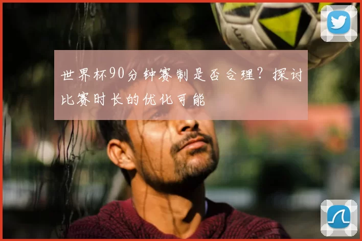 世界杯90分钟赛制是否合理?探讨比赛时长的优化可能