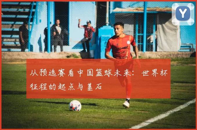 从预选赛看中国篮球未来：世界杯征程的起点与基石