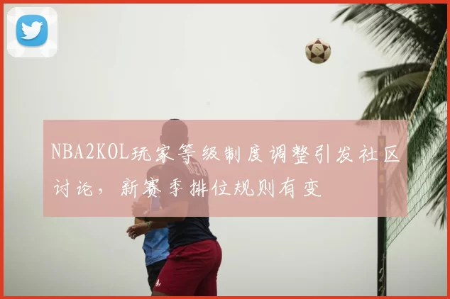 NBA2KOL玩家等级制度调整引发社区讨论，新赛季排位规则有变