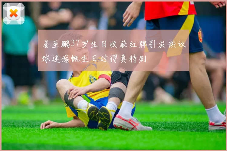 姜至鹏37岁生日收获红牌引发热议球迷感慨生日过得真特别