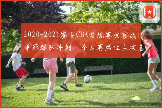 2020-2021赛季CBA常规赛收官战：争冠球队冲刺，季后赛席位尘埃落定