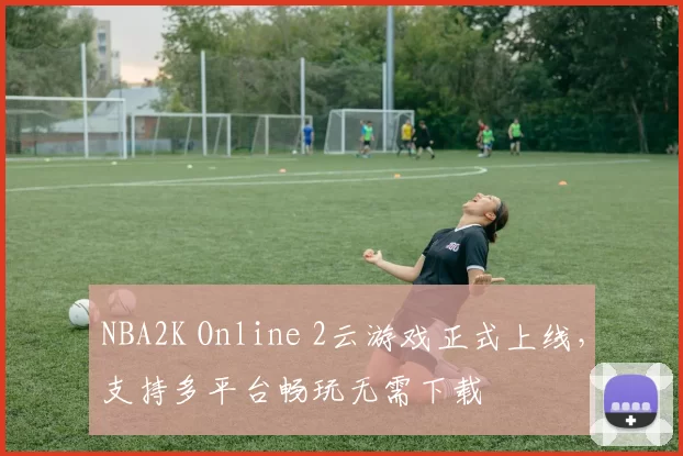 NBA2K Online 2云游戏正式上线，支持多平台畅玩无需下载