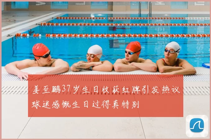 姜至鹏37岁生日收获红牌引发热议球迷感慨生日过得真特别
