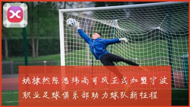 姚棣然陈浩玮尚可风正式加盟宁波职业足球俱乐部助力球队新征程