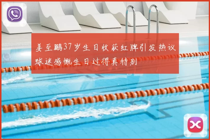 姜至鹏37岁生日收获红牌引发热议球迷感慨生日过得真特别