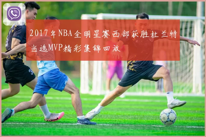 2017年NBA全明星赛西部获胜杜兰特当选MVP精彩集锦回放