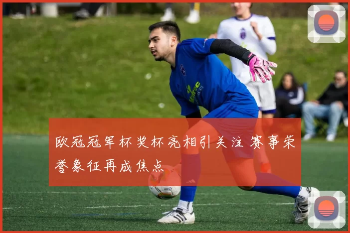 欧冠冠军杯奖杯亮相引关注 赛事荣誉象征再成焦点
