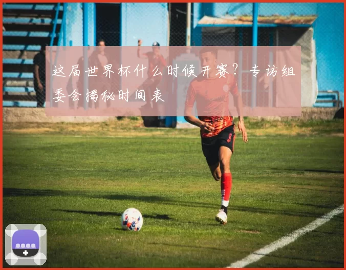 这届世界杯什么时候开赛?专访组委会揭秘时间表