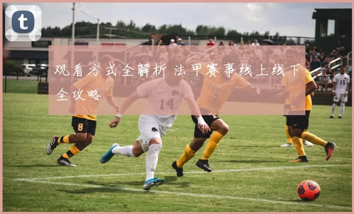 观看方式全解析 法甲赛事线上线下全攻略