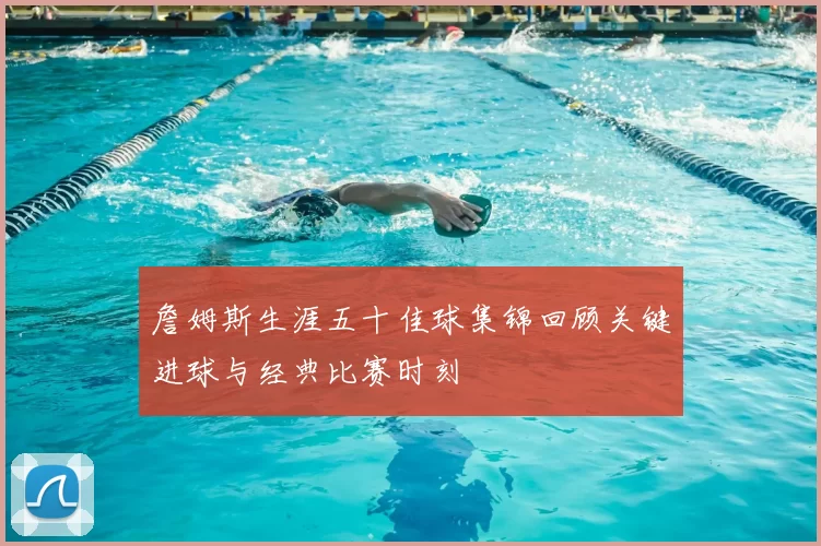 詹姆斯生涯五十佳球集锦回顾关键进球与经典比赛时刻
