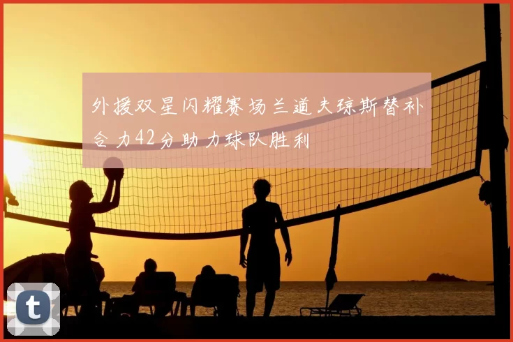 外援双星闪耀赛场兰道夫琼斯替补合力42分助力球队胜利