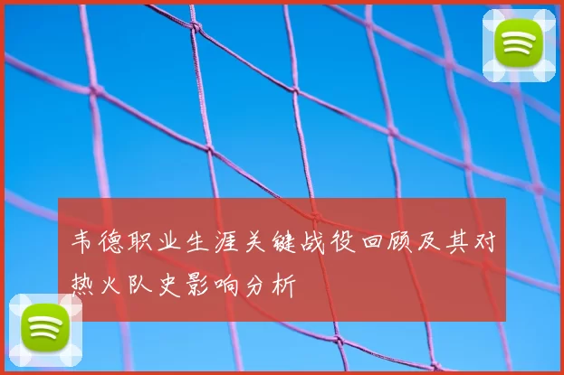 韦德职业生涯关键战役回顾及其对热火队史影响分析