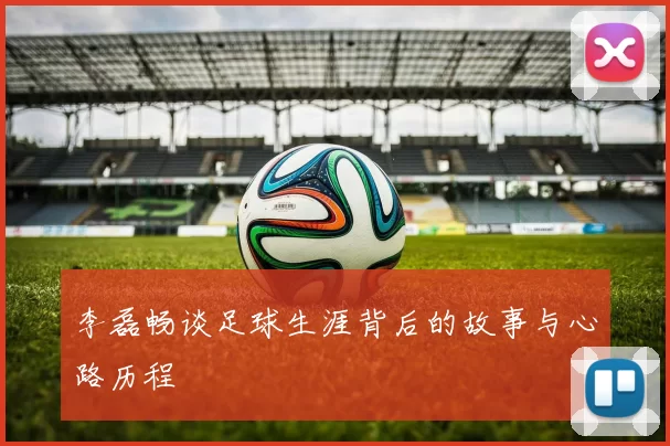 李磊畅谈足球生涯背后的故事与心路历程