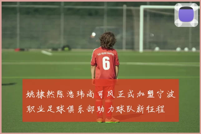 姚棣然陈浩玮尚可风正式加盟宁波职业足球俱乐部助力球队新征程