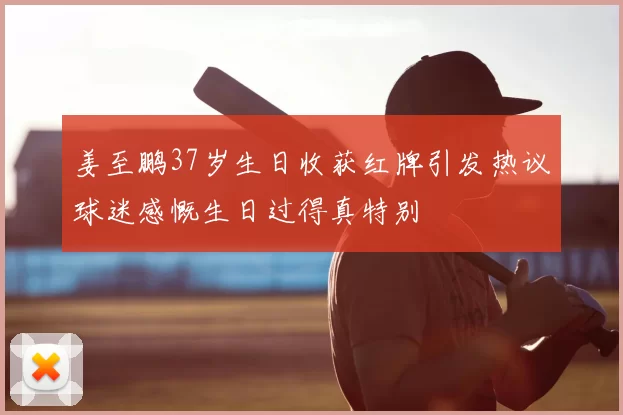 姜至鹏37岁生日收获红牌引发热议球迷感慨生日过得真特别