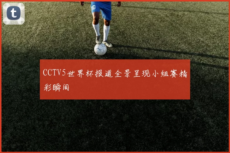 CCTV5世界杯报道全景呈现小组赛精彩瞬间