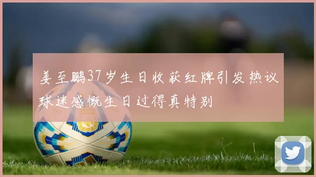 姜至鹏37岁生日收获红牌引发热议球迷感慨生日过得真特别